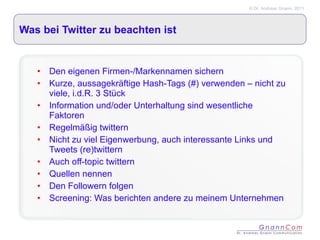 Was bei Twitter zu beachten ist Den eigenen Firmen-/Markennamen sichern Kurze, aussagekräftige Hash-Tags (#) verwenden – nicht zu viele, i.d.R. 3 Stück Information und/oder Unterhaltung sind wesentliche Faktoren Regelmäßig twittern Nicht zu viel Eigenwerbung, auch interessante Links und Tweets (re)twittern Auch off-topic twittern Quellen nennen Den Followern folgen Screening: Was berichten andere zu meinem Unternehmen 
