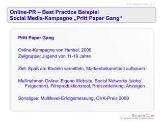 Online-PR – Best Practice Beispiel Social Media-Kampagne „Pritt Paper Gang“ Pritt Paper Gang Online-Kampagne von Henkel, 2009 Zielgruppe: Jugend von 11-19 Jahre Ziel: Spaß am Basteln vermitteln, Markenbekanntheit aufbauen Maßnahmen Online: Eigene Website, Social Networks (siehe Folgechart), Filmproduktionstool, Preisverleihung, Anzeigen Sonstiges: Multilevel-Erfolgsmessung, OVK-Preis 2009  