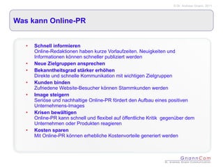 Was kann Online-PR Schnell informieren Online-Redaktionen haben kurze Vorlaufzeiten. Neuigkeiten und Informationen können schneller publiziert werden Neue Zielgruppen ansprechen Bekanntheitsgrad stärker erhöhen Direkte und schnelle Kommunikation mit wichtigen Zielgruppen Kunden binden Zufriedene Website-Besucher können Stammkunden werden Image steigern Seriöse und nachhaltige Online-PR fördert den Aufbau eines positiven Unternehmens-Images Krisen bewältigen Online-PR kann schnell und flexibel auf öffentliche Kritik  gegenüber dem Unternehmen oder Produkten reagieren Kosten sparen Mit Online-PR können erhebliche Kostenvorteile generiert werden 