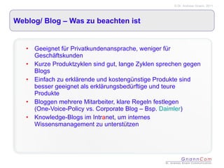 Weblog/ Blog – Was zu beachten ist Geeignet für Privatkundenansprache, weniger für Geschäftskunden Kurze Produktzyklen sind gut, lange Zyklen sprechen gegen Blogs Einfach zu erklärende und kostengünstige Produkte sind besser geeignet als erklärungsbedürftige und teure Produkte Bloggen mehrere Mitarbeiter, klare Regeln festlegen (One-Voice-Policy vs. Corporate Blog – Bsp.  Daimler ) Knowledge-Blogs im Intr a net, um internes Wissensmanagement zu unterstützen 