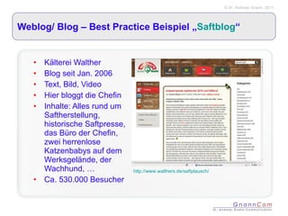Weblog/ Blog – Best Practice Beispiel „ Saftblog “ Kälterei Walther Blog seit Jan. 2006 Text, Bild, Video Hier bloggt die Chefin Inhalte: Alles rund um Saftherstellung, historische Saftpresse, das Büro der Chefin, zwei herrenlose Katzenbabys auf dem Werksgelände, der Wachhund, … Ca. 530.000 Besucher http://www.walthers.de/saftplausch/ 