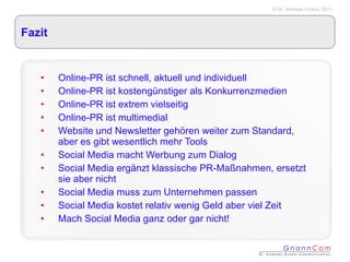 Fazit Online-PR ist schnell, aktuell und individuell Online-PR ist kostengünstiger als Konkurrenzmedien Online-PR ist extrem vielseitig Online-PR ist multimedial Website und Newsletter gehören weiter zum Standard, aber es gibt wesentlich mehr Tools Social Media macht Werbung zum Dialog Social Media ergänzt klassische PR-Maßnahmen, ersetzt sie aber nicht Social Media muss zum Unternehmen passen Social Media kostet relativ wenig Geld aber viel Zeit Mach Social Media ganz oder gar nicht! 