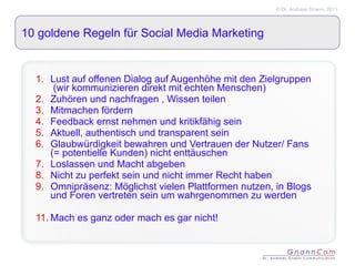 10 goldene Regeln für Social Media Marketing Lust auf offenen Dialog auf Augenhöhe mit den Zielgruppen  (wir kommunizieren direkt mit echten Menschen) Zuhören und nachfragen , Wissen teilen Mitmachen fördern Feedback ernst nehmen und kritikfähig sein Aktuell, authentisch und transparent sein Glaubwürdigkeit bewahren und Vertrauen der Nutzer/ Fans (= potentielle Kunden) nicht enttäuschen Loslassen und Macht abgeben Nicht zu perfekt sein und nicht immer Recht haben Omnipräsenz: Möglichst vielen Plattformen nutzen, in Blogs und Foren vertreten sein um wahrgenommen zu werden Mach es ganz oder mach es gar nicht! 