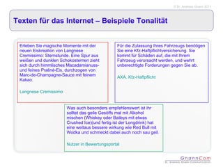Texten für das Internet – Beispiele Tonalität Erleben Sie magische Momente mit der neuen Eiskreation von Langnese Cremissimo: Sternstunde. Eine Spur aus weißen und dunklen Schokosternen zieht sich durch himmlisches Macadamianuss- und feines Praliné-Eis, durchzogen von Marc-de-Champagne-Sauce mit feinem Kakao. Langnese Cremissimo Für die Zulassung Ihres Fahrzeugs benötigen Sie eine Kfz-Haftpflichtversicherung. Sie kommt für Schäden auf, die mit Ihrem Fahrzeug verursacht werden, und wehrt unberechtigte Forderungen gegen Sie ab.  AXA, Kfz-Haftpflicht Was auch besonders empfehlenswert ist ihr solltet das geile Gesöffs mal mit Alkohol mischen (Whiskey oder Baileys mit etwas Crushed Ice)(und fertig ist der Longdrink) hat eine weitaus bessere wirkung wie Red Bull mit Wodka und schmeckt dabei auch noch sau geil. Nutzer in Bewertungsportal 
