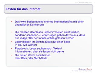 Texten für das Internet Das www bedeutet eine enorme Informationsflut mit einer unendlichen Konkurrenz Die meisten User lesen Bildschirmseiten nicht wirklich, sondern "scannen" – Schätzungen gehen davon aus, dass nur knapp 30% der Inhalte online gelesen werden Leser bleiben im Schnitt 30sec auf einer Seite  (= ca. 125 Wörter) Paradoxon: Leser suchen nach Texten/  Informationen, aber sie lesen nicht gerne Die ersten Worte entscheiden  über Click oder Nicht-Click 