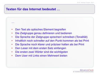Texten für das Internet bedeutet … … Den Text als optisches Element begreifen  Die Zielgruppe genau definieren und bedienen Die Sprache der Zielgruppe sprechen/ schreiben (Tonalität) Inhaltlich noch schneller auf den Punkt kommen als bei Print Die Sprache noch klarer und präziser halten als bei Print Den Leser mit dem ersten Satz einfangen Die ersten zwei Wörter sind die wichtigsten Dem User mit Links einen Mehrwert bieten 