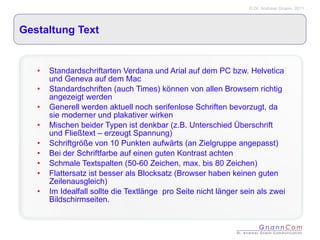 Gestaltung Text Standardschriftarten Verdana und Arial auf dem PC bzw. Helvetica und Geneva auf dem Mac Standardschriften (auch Times) können von allen Browsern richtig angezeigt werden Generell werden aktuell noch serifenlose Schriften bevorzugt, da sie moderner und plakativer wirken Mischen beider Typen ist denkbar (z.B. Unterschied Überschrift und Fließtext – erzeugt Spannung) Schriftgröße von 10 Punkten aufwärts (an Zielgruppe angepasst)  Bei der Schriftfarbe auf einen guten Kontrast achten  Schmale Textspalten (50-60 Zeichen, max. bis 80 Zeichen) Flattersatz ist besser als Blocksatz (Browser haben keinen guten Zeilenausgleich) Im Idealfall sollte die Textlänge  pro Seite nicht länger sein als zwei Bildschirmseiten.  