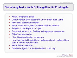 Gestaltung Text – auch Online gelten die Printregeln Kurze, prägnante Sätze Lieber Verben als Substantive und Verben nach vorne Aktiv statt passiv formulieren Wenn Substantive, dann konkret, bildhaft, treffend Subjekt in der Regel vor Objekt Fremdwörter auch im Fachbereich sparsam verwenden Füllwörter vermeiden Überflüssige Adjektive vermeiden Hauptsachen in Hauptsätzen, Nebensachen in Nebensätzen oder in neuen Hauptsätzen Keine Schachtelsätze Glaubwürdigkeit und Authentizität sind wichtig 