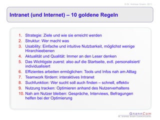 Intranet (und Internet) – 10 goldene Regeln Strategie: Ziele und wie sie erreicht werden Struktur: Wer macht was Usability: Einfache und intuitive Nutzbarkeit, möglichst wenige Hirarchieebenen Aktualität und Qualität: Immer an den Leser denken  Das Wichtigste zuerst: also auf die Startseite, evtl. personalisiert/ individualisiert Effizientes arbeiten ermöglichen: Tools und Infos nah am Alltag Teamwork fördern: interaktives Intranet Suchfunktion: Wer sucht soll auch finden – schnell, effektiv Nutzung tracken: Optimieren anhand des Nutzerverhaltens Nah am Nutzer bleiben: Gespräche, Interviews, Befragungen helfen bei der Optimierung 