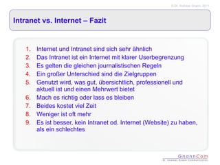 Intranet vs. Internet – Fazit  Internet und Intranet sind sich sehr ähnlich Das Intranet ist ein Internet mit klarer Userbegrenzung Es gelten die gleichen journalistischen Regeln Ein großer Unterschied sind die Zielgruppen Genutzt wird, was gut, übersichtlich, professionell und aktuell ist und einen Mehrwert bietet Mach es richtig oder lass es bleiben Beides kostet viel Zeit Weniger ist oft mehr Es ist besser, kein Intranet od. Internet (Website) zu haben, als ein schlechtes 