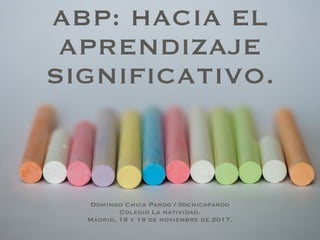 ABP: HACIA EL
APRENDIZAJE
SIGNIFICATIVO.
Domingo Chica Pardo / @dchicapardo
Colegio La natividad.
Madrid, 18 y 19 de noviembre de 2017.
 