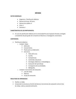 MÉTODOS
DATOS GENERALES
 Asignatura : Planificación didáctica
 Número de horas: 26 horas.
 Número de créditos: 4
 Ciclo: II
 Semestre: I
CARACTERISTICA DE LOS PARTICIPANTES:
 El curso de planificación didáctica de la Universidad Peruana Cayetano Heredia va dirigido
a estudiantes de post grado de la maestría en Docencia e investigación universitaria.
CONTENIDOS:
 Planificación didáctica
o Unidad I: Silabo
 Definición.
 Características.
 Pautas para su elaboración.
 Estructura.
 Datos del curso.
 Sumilla.
 Competencias.
 Contenidos educativos.
 Estrategias didácticas o metodológicas.
 Evaluación del aprendizaje.
 Cronograma de las actividades.
 Bibliografía.
o Unidad II: Instrumentos de evaluación.
 Lista de cotejo.
 Rúbricas.
 Escala de estimación.
RESULTADO DE APRENDIZAJE:
 Diseñar un silabo.
 Comprende la estructura y función de diversos instrumentos de evaluación como la lista
de cotejo, rubrica, escala de estimación.
 