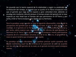 De acuerdo con la teoría especial de la relatividad, y según su predicción de
la dilatación del tiempo, el gemelo que se queda en la Tierra envejecerá más
que el gemelo que viaja por el espacio a gran velocidad (más adelante se
prueba esto mediante cálculo) porque el tiempo propio del gemelo de la nave
espacial va más lento que el tiempo del que permanece en la Tierra y, por
tanto, el de la Tierra envejece más rápido que su hermano.

Pero la paradoja surge cuando se hace la siguiente observación: visto desde la
perspectiva del gemelo que va dentro de la nave, el que se está alejando, en
realidad, es el gemelo en la Tierra (de acuerdo con la Invariancia galileana) y,
por tanto, cabría esperar que, de acuerdo con los cálculos de este gemelo, su
hermano en la Tierra fuese quien tendría que envejecer menos por moverse
respecto de él a velocidades cercanas a la de la luz. Esto es, el gemelo de la
nave es quien tendría que envejecer más rápido.

La paradoja quedaría dilucidada si se pudiese precisar quién envejece más
rápido realmente y qué hay de erróneo en la suposición de que, de acuerdo
con los cálculos del gemelo de la nave, es el gemelo terrestre quien envejece
menos.
 