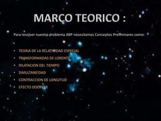Para resolver nuestro problema ABP necesitamos Conceptos Preliminares como:



• TEORIA DE LA RELATIVIDAD ESPECIAL
• TRANSFORMADAS DE LORENTZ
• DILATACION DEL TIEMPO
• SIMULTANEIDAD
• CONTRACCION DE LONGITUD
• EFECTO DOOPLER
 