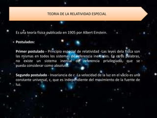 TEORIA DE LA RELATIVIDAD ESPECIAL



Es una teoría física publicada en 1905 por Albert Einstein.

Postulados:

Primer postulado - Principio especial de relatividad -Las leyes dela física son
las mismas en todos los sistemas de referencia inerciales. En otras palabras,
no existe un sistema inercial de referencia privilegiado, que se
pueda considerar como absoluto.

Segundo postulado - Invariancia de c -La velocidad de la luz en el vacío es una
constante universal, c, que es independiente del movimiento de la fuente de
luz.
 
