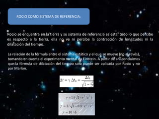 ROCIO COMO SISTEMA DE REFERENCIA:



Rocío se encuentra en la tierra y su sistema de referencia es esta, todo lo que percibe
es respecto a la tierra, ella no ve ni percibe la contracción de longitudes ni la
dilatación del tiempo.

La relación de la fórmula entre el sistema estático y el que se mueve (no al revés),
tomando en cuenta el experimento mental de Einstein. A partir de ahí concluimos
que la fórmula de dilatación del tiempo solo puede ser aplicada por Rocío y no
por Marlon.
 
