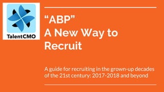 “ABP”
A New Way to
Recruit
A guide for recruiting in the grown-up decades
of the 21st century: 2017-2018 and beyond
 