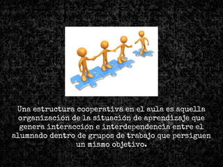 Una estructura cooperativa en el aula es aquella
organización de la situación de aprendizaje que
genera interacción e interdependencia entre el
alumnado dentro de grupos de trabajo que persiguen
un mismo objetivo.
 