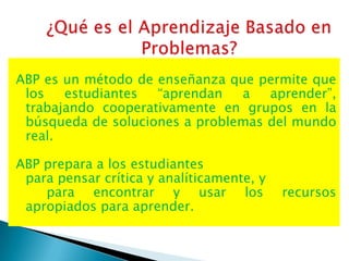 ABP es un método de enseñanza que permite que
 los   estudiantes  “aprendan   a   aprender”,
 trabajando cooperativamente en grupos en la
 búsqueda de soluciones a problemas del mundo
 real.

ABP prepara a los estudiantes
 para pensar crítica y analíticamente, y
    para encontrar y usar los              recursos
 apropiados para aprender.
 