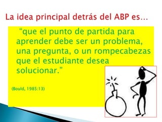 “que el punto de partida para
  aprender debe ser un problema,
  una pregunta, o un rompecabezas
  que el estudiante desea
  solucionar.”

(Bould, 1985:13)
 