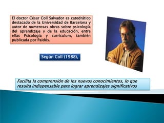 El doctor César Coll Salvador es catedrático
destacado de la Universidad de Barcelona y
autor de numerosas obras sobre psicología
del aprendizaje y de la educación, entre
ellas Psicología y currículum, también
publicada por Paidós.



                Según Coll (1988),




  Facilita la comprensión de los nuevos conocimientos, lo que
  resulta indispensable para lograr aprendizajes significativos
 