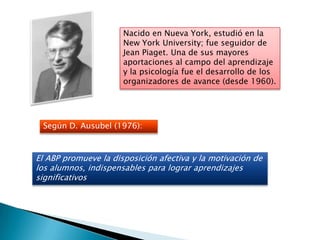 Nacido en Nueva York, estudió en la
                      New York University; fue seguidor de
                      Jean Piaget. Una de sus mayores
                      aportaciones al campo del aprendizaje
                      y la psicología fue el desarrollo de los
                      organizadores de avance (desde 1960).




 Según D. Ausubel (1976):



El ABP promueve la disposición afectiva y la motivación de
los alumnos, indispensables para lograr aprendizajes
significativos
 