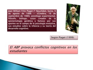 Jean William Fritz Piaget (* Neuchâtel, Suiza, 9
de agosto de 1896 - †Ginebra, 16 de
septiembre de 1980), psicólogo experimental,
filósofo, biólogo, suizo creador de la
epistemología genética y famoso por sus
aportes en el campo de la psicología evolutiva,
sus estudios sobre la infancia y su teoría del
desarrollo cognitivo.



                                           Según Piaget (1999):



 El ABP provoca conflictos cognitivos en los
 estudiantes
 