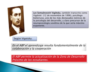 Lev Semyónovich Vigótsky, también transcrito como
                   Vigótski (12 de noviembre de 1896), psicólogo
                   bielorruso, uno de los más destacados teóricos de
                   la psicología del desarrollo, y claro precursor de la
                   neuropsicología soviética de la que sería máximo
                   exponente.




 Según Vigotsky:

En el ABP el aprendizaje resulta fundamentalmente de la
colaboración y la cooperación

El ABP permite la actualización de la Zona de Desarrollo
Próximo de los estudiantes.
 