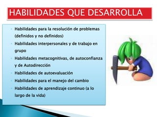 HABILIDADES QUE DESARROLLA
◦ Habilidades para la resolución de problemas
  (definidos y no definidos)
◦ Habilidades interpersonales y de trabajo en
  grupo
◦ Habilidades metacognitivas, de autoconfianza
  y de Autodirección
◦ Habilidades de autoevaluación
◦ Habilidades para el manejo del cambio
◦ Habilidades de aprendizaje continuo (a lo
  largo de la vida)
 
