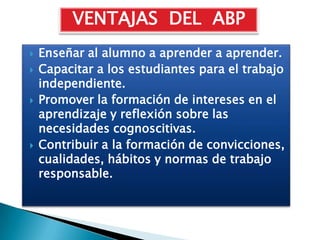 VENTAJAS DEL ABP
   Enseñar al alumno a aprender a aprender.
   Capacitar a los estudiantes para el trabajo
    independiente.
   Promover la formación de intereses en el
    aprendizaje y reflexión sobre las
    necesidades cognoscitivas.
   Contribuir a la formación de convicciones,
    cualidades, hábitos y normas de trabajo
    responsable.
 