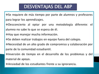 DESVENTAJAS DEL ABP
Se requiere de más tiempo por parte de alumnos y profesores
para lograr los aprendizajes.
Desconcierto al optar por una metodología diferente: el
alumno no sabe lo que se espera de él.
Hay que manejar mucha información.
Se deben realizar trabajos en equipo fuera del colegio.
Necesidad de un alto grado de compromiso y colaboración por
parte de la comunidad estudiantil.
Inversión de tiempo en el desarrollo de los problemas y del
material de apoyo.
Ansiedad de los estudiantes frente a su ignorancia.
 
