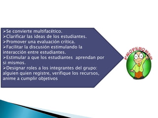 Se convierte multifacético.
Clarificar las ideas de los estudiantes.
Promover una evaluación crítica.
Facilitar la discusión estimulando la
interacción entre estudiantes.
Estimular a que los estudiantes aprendan por
si mismos.
Designar roles a los integrantes del grupo:
alguien quien registre, verifique los recursos,
anime a cumplir objetivos
 