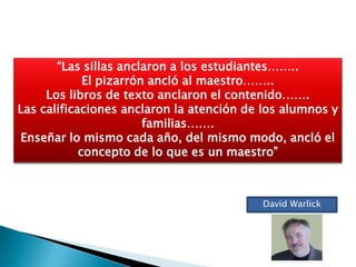 “Las sillas anclaron a los estudiantes……..
             El pizarrón ancló al maestro……..
     Los libros de texto anclaron el contenido…….
Las calificaciones anclaron la atención de los alumnos y
                        familias…….
Enseñar lo mismo cada año, del mismo modo, ancló el
            concepto de lo que es un maestro”



                                          David Warlick
 