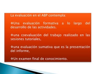 La evaluación en el ABP contempla:

Una evaluación formativa        a   lo   largo   del
desarrollo de las actividades.

una coevaluación del trabajo realizado en las
sesiones tutoriales,

una evaluación sumativa que es la presentación
del informe,

Un examen final de conocimiento.
 