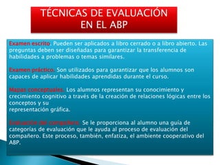 TÉCNICAS DE EVALUACIÓN
                  EN EL ABP
Examen escrito. Pueden ser aplicados a libro cerrado o a libro abierto. Las
preguntas deben ser diseñadas para garantizar la transferencia de
habilidades a problemas o temas similares.

Examen práctico. Son utilizados para garantizar que los alumnos son
capaces de aplicar habilidades aprendidas durante el curso.

Mapas conceptuales. Los alumnos representan su conocimiento y
crecimiento cognitivo a través de la creación de relaciones lógicas entre los
conceptos y su
representación gráfica.

Evaluación del compañero. Se le proporciona al alumno una guía de
categorías de evaluación que le ayuda al proceso de evaluación del
compañero. Este proceso, también, enfatiza, el ambiente cooperativo del
ABP.
 