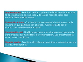 Autoevaluación. Permite al alumno pensar cuidadosamente acerca de
lo que sabe, de lo que no sabe y de lo que necesita saber para
cumplir determinadas tareas.

Evaluación al tutor. Consiste en retroalimentar al tutor acerca de la
manera en que participó con el grupo. Puede ser dada por el
grupo o por un observador externo.

Presentación oral. El ABP proporciona a los alumnos una oportunidad
para practicar sus habilidades de comunicación. Las presentaciones
orales son el medio por

Reporte escrito. Permiten a los alumnos practicar la comunicación por
escrito. (monografías)
 