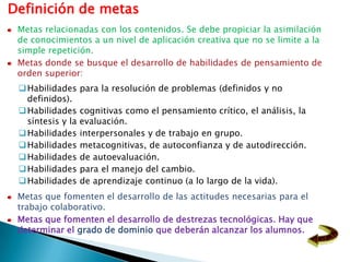 Definición de metas
 Metas relacionadas con los contenidos. Se debe propiciar la asimilación
 de conocimientos a un nivel de aplicación creativa que no se limite a la
 simple repetición.
 Metas donde se busque el desarrollo de habilidades de pensamiento de
 orden superior:
  Habilidades     para la resolución de problemas (definidos y no
   definidos).
  Habilidades     cognitivas como el pensamiento crítico, el análisis, la
   síntesis y la   evaluación.
  Habilidades     interpersonales y de trabajo en grupo.
  Habilidades     metacognitivas, de autoconfianza y de autodirección.
  Habilidades     de autoevaluación.
  Habilidades     para el manejo del cambio.
  Habilidades     de aprendizaje continuo (a lo largo de la vida).
 Metas que fomenten el desarrollo de las actitudes necesarias para el
 trabajo colaborativo.
 Metas que fomenten el desarrollo de destrezas tecnológicas. Hay que
 determinar el grado de dominio que deberán alcanzar los alumnos.
 