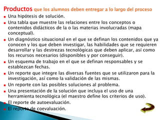 Productos que los alumnos deben entregar a lo largo del proceso
 Una hipótesis de solución.
 Una tabla que muestre las relaciones entre los conceptos o
 contenidos didácticos de la o las materias involucradas (mapa
 conceptual).
 Un diagnóstico situacional en el que se definan los contenidos que ya
 conocen y los que deben investigar, las habilidades que se requieren
 desarrollar y las destrezas tecnológicas que deben aplicar, así como
 los recursos necesarios (disponibles y por conseguir).
 Un esquema de trabajo en el que se definan responsables y se
 establezcan fechas.
 Un reporte que integre las diversas fuentes que se utilizaron para la
 investigación, así como la validación de las mismas.
 Un reporte con las posibles soluciones al problema.
 Una presentación de la solución que incluya el uso de una
 herramienta tecnológica (el maestro define los criterios de uso).
 El reporte de autoevaluación.
 El reporte de coevaluación.
 