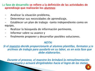 La fase de desarrollo se refiere a la definición de las actividades de
  aprendizaje que realizarán los alumnos:

  -   Analizar la situación problema,
  -   Determinar sus necesidades de aprendizaje,
  -   Establecer un plan de trabajo –tanto independiente como en
  equipo,
  -   Realizar la búsqueda de información pertinente,
  -   Informar sobre su avance y
  -   finalmente proponer y desarrollar posibles soluciones.

                                NOTA:
Si el maestro decide proporcionarle al alumno plantillas, formatos y/o
    archivos de trabajo para ayudarlo en su labor, es en esta fase que
                            debe elaborarlos.

    Durante el proceso, el maestro les brindará la retroalimentación
      necesaria y actuará dirigiéndolos hacia el logro de las metas.
 