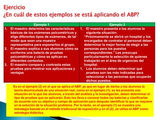 Ejercicio
¿En cuál de estos ejemplos se está aplicando el ABP?
                  Ejemplo 1                                      Ejemplo 2
1. El maestro determina las características   1. El maestro presenta a los alumnos la
   básicas de los exámenes psicométricos y        siguiente situación:
   elige diferentes tipos de exámenes, de tal   “Próximamente se abrirá un hospital y los
   modo que sean una muestra                    encargados de contratar al personal deben
   representativa para exponerlos al grupo.     determinar la mejor forma de elegir a las
2. El maestro explica a sus alumnos cómo se     personas para los puestos
   conforma una batería de pruebas              correspondientes.” Les preocupa
   psicométricas y cómo se aplican en           particularmente la selección de quienes
   diferentes contextos.                        trabajarán en el área de urgencias del
3. El maestro compara y contrasta estas         hospital.
   pruebas para mostrar sus aplicaciones y    1. Los alumnos deben determinar qué
   ventajas                                       pruebas son las más indicadas para
                                                  seleccionar a las personas que ocuparán
                                                  dichos puestos.
     Es en el ejemplo (2) en el que se aplica el ABP, ya que en lugar de darles a los alumnos la
     teoría desvinculada de una situación real, como en el ejemplo (1), se les presenta una
     situación en la que los alumnos, a través del análisis y la investigación, deben determinar el
     tipo de pruebas que se aplicarán. Esto los lleva a conocer todas las baterías y clasificarlas
     de acuerdo con su objetivo y campo de aplicación para después identificar la que se requiere
     en la solución de la situación problema. Por lo tanto, en el ejemplo (1) se muestra una
     estrategia basada en el método tradicional de exposición y en el (2), se utiliza el ABP como
     estrategia didáctica.
 
