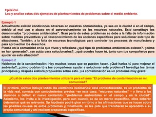 Ejercicio
  Lea y analice estos dos ejemplos de planteamientos de problemas sobre el medio ambiente.

Ejemplo 1
Actualmente existen condiciones adversas en nuestras comunidades, ya sea en la ciudad o en el campo,
debido al mal uso o abuso en el aprovechamiento de los recursos naturales. Esto constituye los
denominados “problemas ambientales”. Gran parte de estos problemas se debe a la falta de información
sobre medidas preventivas y al desconocimiento de las acciones específicas para solucionar este tipo de
situaciones. También, a la falta de recursos tecnológicos para controlar los procesos de manufactura y
para aprovechar los desechos.
Piensa en la comunidad en la que vives y reflexiona ¿qué tipo de problemas ambientales existen?, ¿cómo
se han generado?, ¿se actúa para solucionarlos?, ¿qué puedes hacer tú, junto con tus compañeros para
ayudar en esta situación?
Ejemplo 2
Hablemos de la contaminación. Hay muchas cosas que se pueden hacer. ¿Qué harías tú para mejorar el
ambiente?, ¿cómo podrían tú y tus compañeros ayudar a solucionar este problema? Investiga los temas
principales y después elabora propuestas sobre esto. ¡La contaminación es un problema muy grave!

     ¿Cuál de estos dos planteamientos utilizaría para el tema “El problema de contaminación en mi
                                              comunidad?
 El primero, porque incluye todos los elementos necesarios: está contextualizado, es un problema de
 la vida real, conecta con conocimientos previos –en este caso, “recursos naturales” – y lleva a los
 alumnos a definir el nuevo contenido: “problemas ambientales en el campo y en la ciudad”.
 Asimismo, los invita a la investigación, pero aun cuando se da un marco específico, ellos deberán
 determinar qué es relevante. Su hipótesis podrá girar en torno a las afirmaciones que se hacen sobre
 las posibles causas de estos problemas y, finalmente, se les pide que transfieran lo aprendido a su
 propia comunidad y ahí realicen propuestas específicas.
 
