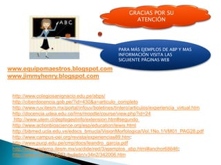 GRACIAS POR SU
                                                         ATENCIÓN




                                                  PARA MÁS EJEMPLOS DE ABP Y MAS
                                                  INFORMACIÓN VISITA LAS
                                                  SIGUIENTE PÁGINAS WEB

www.equipomaestros.blogspot.com
www.jimmyhenry.blogspot.com


 http://www.colegiosanignacio.edu.pe/abps/
 http://ciberdocencia.gob.pe/?id=430&a=articulo_completo
 http://www.ruv.itesm.mx/portal/infouv/boletines/tintero/articulos/experiencia_virtual.htm
 http://docencia.udea.edu.co/lms/moodle/course/view.php?id=24
 http://www.utem.cl/deptogestinfo/extension.htm#segundo
 http://www.actionbioscience.org/esp/education/lewis.html
 http://bibmed.ucla.edu.ve/edocs_bmucla/VisionMorfologica/Vol.1No.1/VM01_PAG28.pdf
 http://www.campus-oei.org/revista/experiencias89.htm:
 http://www.pucp.edu.pe/cmp/docs/leandro_garcia.pdf
 http://www.sistema.itesm.mx/va/dide/red/3/ejemplos_abp.html#anchor68646;
 http://www.mla.org/ADFL/bulletin/v34n2/342006.htm
 