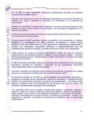 4
Universidad Autónoma de Aguascalientes (2006) Modelo
Con el ABP se logra desarrollar numerosas competencias aunadas al contenido
curricular de la materia, como4
:
Estimular dentro del grupo el uso de las habilidades colaborativas y experiencias de todos los
miembros del equipo. Señalando la necesidad de información y los problemas de
comunicación.
Identificar las prioridades de aprendizaje, teniendo en cuenta que la tarea principal de cada
problema es lograr ciertos objetivos de aprendizaje y no sólo llegar al diagnóstico y a la
solución del problema.
Compromiso para retroalimentar el proceso de trabajo del grupo buscando que se convierta
en un grupo efectivo de aprendizaje.
De esta maneta el ABP cuestiona, prepara y posibililita a los estudiantes a resolver
problemas en participación con otras personas, ayudándolos a realizar tareas
similares a las que enfrentará en su vida diaria como profesionista, enseñándole a
resolver con creatividad, originalidad, eficiencia y colaborativamente con sus
compañeros de estudio o de trabajo, y el MEI enuncia en cuanto a sus estudiantes:
“Serán capaces de construir aprendizajes significativos y útiles, así como de solucionar
problemas de la vida profesional, laboral y cotidiana en forma original y creativa… mostrarán
actitudes favorables hacia la multiculturalidad, el trabajo colaborativo y el respeto a las reglas
de convivencia humana”.4
El ABP Aumenta la actividad y reduce la pasividad de los estudiantes en los procesos
educativos. Aumenta la actividad y seguridad de los estudiantes, asumiendo
responsabilidades sobre su propio aprendizaje.
“Asimismo, orientarán su creatividad hacia la solución de problemas, asumiendo así un papel
activo en su conservación y tansformación de su entorno natural y social”4
El papel del profesor en el ABP es como facilitador del aprendizaje, planeando y
regulando la actividad de los estudiantes, aportando elementos y orientaciones que
ayuden a la construcción personal y grupal de los aprendizajes. El profesor debe
planear el trabajo, hacer uso adecuado de los recursos con que se cuenten, de
controlar y retroalimentar el trabajo de los estudiantes:
“Los profesores hacen uso de modelos instruccionales óptimos; comprenden, adecuan y
mejoran y utilizan de manera creativa los medios que facilitan y apoyan el aprendizaje…
logran adaptar lo que enseñan a las diferentes necesidades y ritmos de los estudiantes…
controlan y retroalimentan de manera oportuna el progreso del estudiante… ayudan a los
estudiantes a aprender y favorecen el desarrollo de habilidades para el aprendizaje
independiente”.4
Aprendizaje Basado en Problemas Un Método Educativo Innovador
3
 