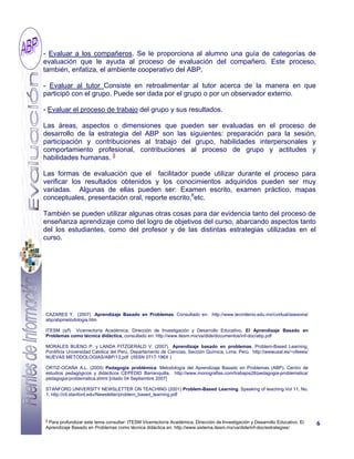 8
Para profundizar este tema consultar: ITESM Vicerrectoría Académica, Dirección de Investigación y Desarrollo Educativo. El
Aprendizaje Basado en Problemas como técnica didáctica en: http://www.sistema.itesm.mx/va/dide/inf-doc/estrategias/
- Evaluar a los compañeros. Se le proporciona al alumno una guía de categorías de
evaluación que le ayuda al proceso de evaluación del compañero. Este proceso,
también, enfatiza, el ambiente cooperativo del ABP.
- Evaluar al tutor Consiste en retroalimentar al tutor acerca de la manera en que
participó con el grupo. Puede ser dada por el grupo o por un observador externo.
- Evaluar el proceso de trabajo del grupo y sus resultados.
Las áreas, aspectos o dimensiones que pueden ser evaluadas en el proceso de
desarrollo de la estrategia del ABP son las siguientes: preparación para la sesión,
participación y contribuciones al trabajo del grupo, habilidades interpersonales y
comportamiento profesional, contribuciones al proceso de grupo y actitudes y
habilidades humanas. 8
Las formas de evaluación que el facilitador puede utilizar durante el proceso para
verificar los resultados obtenidos y los conocimientos adquiridos pueden ser muy
variadas. Algunas de ellas pueden ser: Examen escrito, examen práctico, mapas
conceptuales, presentación oral, reporte escrito,8
etc.
También se pueden utilizar algunas otras cosas para dar evidencia tanto del proceso de
enseñanza aprendizaje como del logro de objetivos del curso, abarcando aspectos tanto
del los estudiantes, como del profesor y de las distintas estrategias utilizadas en el
curso.
6
CAZARES Y. (2007) Aprendizaje Basado en Problemas. Consultado en: http://www.tecmilenio.edu.mx/cvirtual/asesoria/
abp/abpmetodologia.htm
ITESM (s/f) Vicerrectoría Académica, Dirección de Investigación y Desarrollo Educativo. El Aprendizaje Basado en
Problemas como técnica didáctica, consultado en: http://www.itesm.mx/va/dide/documentos/inf-doc/abp.pdf
MORALES BUENO P. y LANDA FITZGERALD V. (2007) Aprendizaje basado en problemas. Problem-Based Learning,
Pontificia Universidad Católica del Perú, Departamento de Ciencias, Sección Química, Lima, Perú. http://wwwusal.es/~ofeees/
NUEVAS METODOLOGIAS/ABP/13.pdf (/ISSN 0717-196X )
ORTIZ-OCAÑA A.L. (2005) Pedagogía problémica: Metodología del Aprendizaje Basado en Problemas (ABP). Centro de
estudios pedagógicos y didácticos CEPEDID Barranquilla, http://www.monografias.com/trabajos28/pedagogia-problematica/
pedagogia-problematica.shtml [citado 04 Septiembre 2007]
STANFORD UNIVERSITY NEWSLETTER ON TEACHING (2001) Problem-Based Learning. Speaking of teaching Vol 11, No.
1, http://ctl.stanford.edu/Newsletter/problem_based_learning.pdf
 