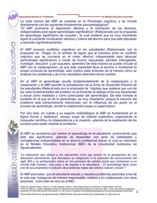 La base teórica del ABP se sustenta en la Psicología cognitiva; y se vincula
directamente con los siguientes fundamentos psicopedagógicos2
:
“El ABP promueve la disposición afectiva y la motivación de los alumnos,
indispensables para lograr aprendizajes significativos” (Relacionado con la propuesta
de aprendizaje significativo de Ausubel , la cual sostiene que es muy importante
lograr la suficiente movilización afectiva y volitiva del alumno para que esté dispuesto
a aprender significativamente).
El ABP provoca conflictos cognitivos en los estudiantes (Relacionado con la
propuesta de Piaget, en el sentido de lograr que el individuo entre en conflicto
cognitivo que se convierta en el motor afectivo indispensable para alcanzar
aprendizajes significativos a través de buscar respuestas, plantear interogantes,
investigar, descubrir, y por supuesto, aprender) De esta manera se puede vincular el
ABP con la metacognición, ya que esta capacidad lleva al alumno a monitorear la
propia conducta de aprendizaje, esto implica estar enterado de la manera cómo se
analizan los problemas y de si los resultados obtenidos tienen sentido.
En el ABP el aprendizaje resulta fundamentalmente de la colaboración y la
cooperación y el ABP permite la actualización de la Zona de Desarrollo Próximo de
los estudiantes (Relacionado con la propuesta de Vigotsky que sostiene que uno de
los roles fundamentarles del profesor es el fomentar el diálogo entre sus estudiantes
y actuar como mediador y como potenciador del aprendizaje). De esta manera el
contexto en el que se da el aprendizaje, es muy importante, porque la solución del
problema está estrechamente relacionado con la influencia de los pares en el
proceso de aprendizaje, donde la colaboración juega un papel básico.
Por otro lado, en cuanto a su aspecto metodológico el ABP se fundamenta en la
lógica formal y dialéctica3
, porque surge de método explicativo, organizando la
búsqueda científica, la independencia y la creación, además de la explicación de los
sucesos para poder resolver el problema.
2
Citado por: Morales Bueno, Patricia y Landa Fitzgerald, Victoria, Aprendizaje basado en problemas. Problem-Based Learning...
3
ORTIZ-OCAÑA A.L. (2005) Pedagogía problémica: Metodología del Aprendizaje Basado en Problemas (ABP). Centro de estudios pedagógicos
y didácticos CEPEDID Barranquilla. Recuperado en: http://www.monografias.com/trabajos28/pedagogia-problematica/pedagogia-problematica.
Aprendizaje Basado en Problemas Un Método Educativo Innovador
2
El ABP se caracteriza por centrar el aprendizaje en el estudiante, promoviendo que
éste sea significativo, además de desarrollar una serie de habilidades y
competencias indispensables en el entorno profesional actual, lo cual es retomado
en el Modelo Educativo Institucional (MEI) de la Universidad Autónoma de
Aguascalientes:
“La educación que ubique a los educandos como eje central en la perspectiva de una
educación permanente, que favorezca su integración a la sociedad del conocimiento del
siglo XXI y su participación activa en los procesos de cambio social que conduzcan a un
mundo más humano, más justo y de respeto a la naturaleza… El aprendizaje tiene como
uno de sus propósitos la solución de problemas reales del entorno natural y social”. 4
El ABP promueve que el estudiante estudie y resuelva problemas parecidos a los de
la vida real, trabajando de manera responsable, creativa y en colaboración con otras
personas, como bien se dice en el MEI.
4
Universidad Autónoma de Aguascalientes (2006) Modelo Educativo Institucional. Disponible en: http://uaa.mx
 