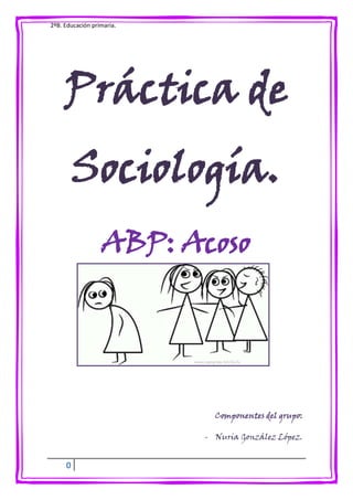 2ºB. Educación primaria.




     Práctica de
         Sociología.
                  ABP: Acoso




                             Componentes del grupo:

                           - Nuria González López.


     0
 