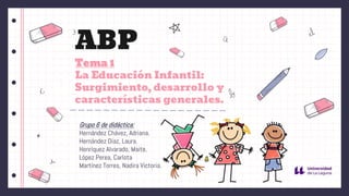 ABP
Tema 1
La Educación Infantil:
Surgimiento, desarrollo y
características generales.
Grupo 6 de didáctica:
Hernández Chávez, Adriana.
Hernández Díaz, Laura.
Henríquez Alvarado, Maite.
López Perea, Carlota
Martínez Torres, Nadira Victoria.
.
 