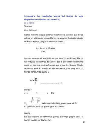 5.-comparar los resultados acerca del tiempo de viaje
eligiendo como sistema de referencia:
a) la tierra:
Tenemos:

Rx = 8años-luz
Siendo la tierra nuestro sistema de referencia tenemos que Roció
calcula en el instante en que Marlon ha recorrido 8 años luz el reloj
de Rocío registra (Según la mecánica clásica):
t = 8 a –c = 10 años
0.8c
Los dos sucesos el momento en que sincronizan Roció y Marlon
sus relojes y el recorrido de Marlon de 8 a-c no están en el mismo
punto en este marco de referencia, por lo que t =10 años. El reloj
de Marlon está en reposo en relación con él, y su reloj mide un
tiempo transcurrido igual a to.

……………………….. (1)
Donde γ
γ = _______1_______

V:

=

5/3

Velocidad del cohete que es igual a 0.8c.

C: Velocidad de la luz que es igual a 3x108m/s
De (1):
En este sistema de referencia (tierra) el tiempo propio será
tiempo medido por Marlon. (to).

el
19

 