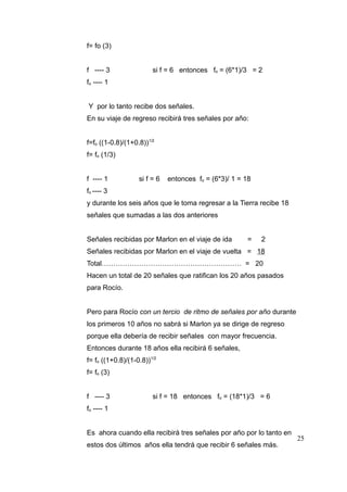 f= fo (3)
f ---- 3

si f = 6 entonces fo = (6*1)/3 = 2

fo ---- 1
Y por lo tanto recibe dos señales.
En su viaje de regreso recibirá tres señales por año:
f=fo ((1-0.8)/(1+0.8))1/2
f= fo (1/3)
f ---- 1

si f = 6

entonces fo = (6*3)/ 1 = 18

fo ---- 3
y durante los seis años que le toma regresar a la Tierra recibe 18
señales que sumadas a las dos anteriores
Señales recibidas por Marlon en el viaje de ida

=

2

Señales recibidas por Marlon en el viaje de vuelta = 18
Total…………………………………………………… = 20
Hacen un total de 20 señales que ratifican los 20 años pasados
para Rocío.
Pero para Rocío con un tercio de ritmo de señales por año durante
los primeros 10 años no sabrá si Marlon ya se dirige de regreso
porque ella debería de recibir señales con mayor frecuencia.
Entonces durante 18 años ella recibirá 6 señales,
f= fo ((1+0.8)/(1-0.8))1/2
f= fo (3)
f ---- 3

si f = 18 entonces fo = (18*1)/3 = 6

fo ---- 1
Es ahora cuando ella recibirá tres señales por año por lo tanto en
estos dos últimos años ella tendrá que recibir 6 señales más.

25

 