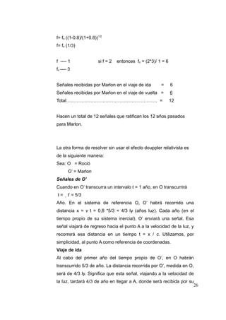 f= fo ((1-0.8)/(1+0.8))1/2
f= fo (1/3)
f ---- 1

si f = 2

entonces fo = (2*3)/ 1 = 6

fo ---- 3
Señales recibidas por Marlon en el viaje de ida

=

6

Señales recibidas por Marlon en el viaje de vuelta =

6

Total…………………………………………………… =

12

Hacen un total de 12 señales que ratifican los 12 años pasados
para Marlon.

La otra forma de resolver sin usar el efecto douppler relativista es
de la siguiente manera:
Sea: O = Roció
O’ = Marlon
Señales de O’
Cuando en O’ transcurra un intervalo t = 1 año, en O transcurrirá
t=

t’ = 5/3

Año. En el sistema de referencia O, O’ habrá recorrido una
distancia x = v t = 0,8 *5/3 = 4/3 ly (años luz). Cada año (en el
tiempo propio de su sistema inercial), O’ enviará una señal. Esa
señal viajará de regreso hacia el punto A a la velocidad de la luz, y
recorrerá esa distancia en un tiempo t = x / c. Utilizamos, por
simplicidad, al punto A como referencia de coordenadas.
Viaje de ida
Al cabo del primer año del tiempo propio de O’, en O habrán
transcurrido 5/3 de año. La distancia recorrida por O’, medida en O,
será de 4/3 ly. Significa que esta señal, viajando a la velocidad de
la luz, tardará 4/3 de año en llegar a A, donde será recibida por su
26

 